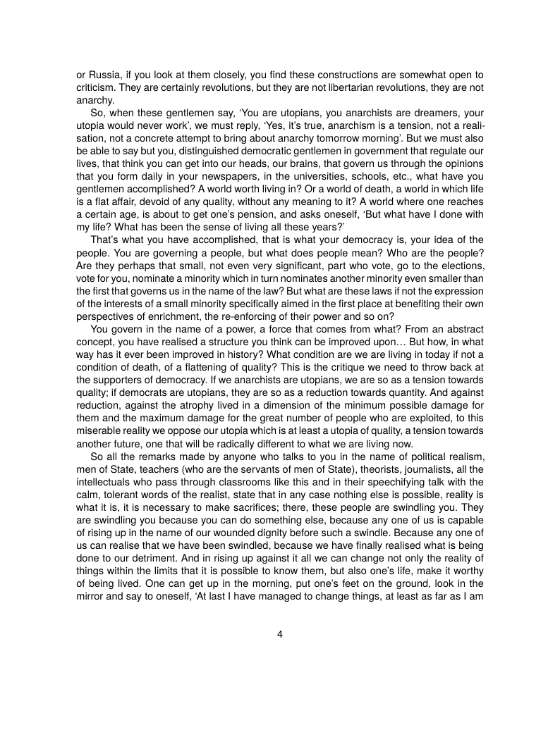 or Russia, f you look at them closely, you find these constructions are somewhat open to criticism. They are certainly revolutions, but they are not libertarian revolutions, they are not anarchy.  So, when these gentlemen say, "You are utopians, you anarchists are dreamers, your utopia would never work’, we must reply, “Yes, it true, anarchism is a tension, not a reali- sation, not a concrete attempt to bring about anarchy tomorrow morning’. But we must also be able to say but you, distinguished democratic gentlemen in government that regulate our lives, that think you can get into our heads, our brains, that govern us through the opinions that you form daily in your newspapers, in the universities, schools, etc., what have you gentlemen accomplished? A world worth living in? Or a world of death, a world in which life is a flat affair, devoid of any quality, without any meaning to it? A world where one reaches a certain age, is about to get one’s pension, and asks oneself, ‘But what have | done with my life? What has been the sense of living all these years?  That’s what you have accomplished, that is what your democracy is, your idea of the people. You are governing a people, but what does people mean? Who are the people? Are they perhaps that small, not even very significant, part who vote, go to the elections, vote for you, nominate a minority which in turn nominates another minority even smaller than the first that governs us in the name of the law? But what are these laws if not the expression of the interests of a small minority specifically aimed in the first place at benefiting their own perspectives of enrichment, the re-enforcing of their power and so on?  You govern in the name of a power, a force that comes from what? From an abstract concept, you have realised a structure you think can be improved upon... But how, in what way has it ever been improved in history? What condition are we are living in today if not a condition of death, of  flattening of quality? This is the critique we need to throw back at the supporters of democracy. If we anarchists are topians, we are so as a tension towards quality; if democrats are utopians, they are so as a reduction towards quantity. And against reduction, against the atrophy lived in a dimension of the minimum possible damage for them and the maximum damage for the great number of people who are exploited, to this miserable reality we oppose our utopia which s at least a utopia of quality, a tension towards another future, one that will be radically different to what we are living now.  So all the remarks made by anyone who talks to you in the name of political realism, men of State, teachers (who are the servants of men of State), theorists, journalists, all the intellectuals who pass through classrooms ke this and in their speechifying talk with the calm, tolerant words of the realist, state that in any case nothing else is possible, reality is what it is, it is necessary to make sacrifices; there, these people are swindling you. They are swindling you because you can do something else, because any one of us is capable of rising up in the name of our wounded dignity before such a swindle. Because any one of us can realise that we have been swindled, because we have finally realised what is being done to our detriment. And in rising up against it all we can change not only the reality of things within the limits that it s possible to know them, but also one’s life, make it worthy of being lived. One can get up in the moring, put one’s feet on the ground, look in the mirror and say to oneself, ‘At last | have managed to change things, at least as far as | am 